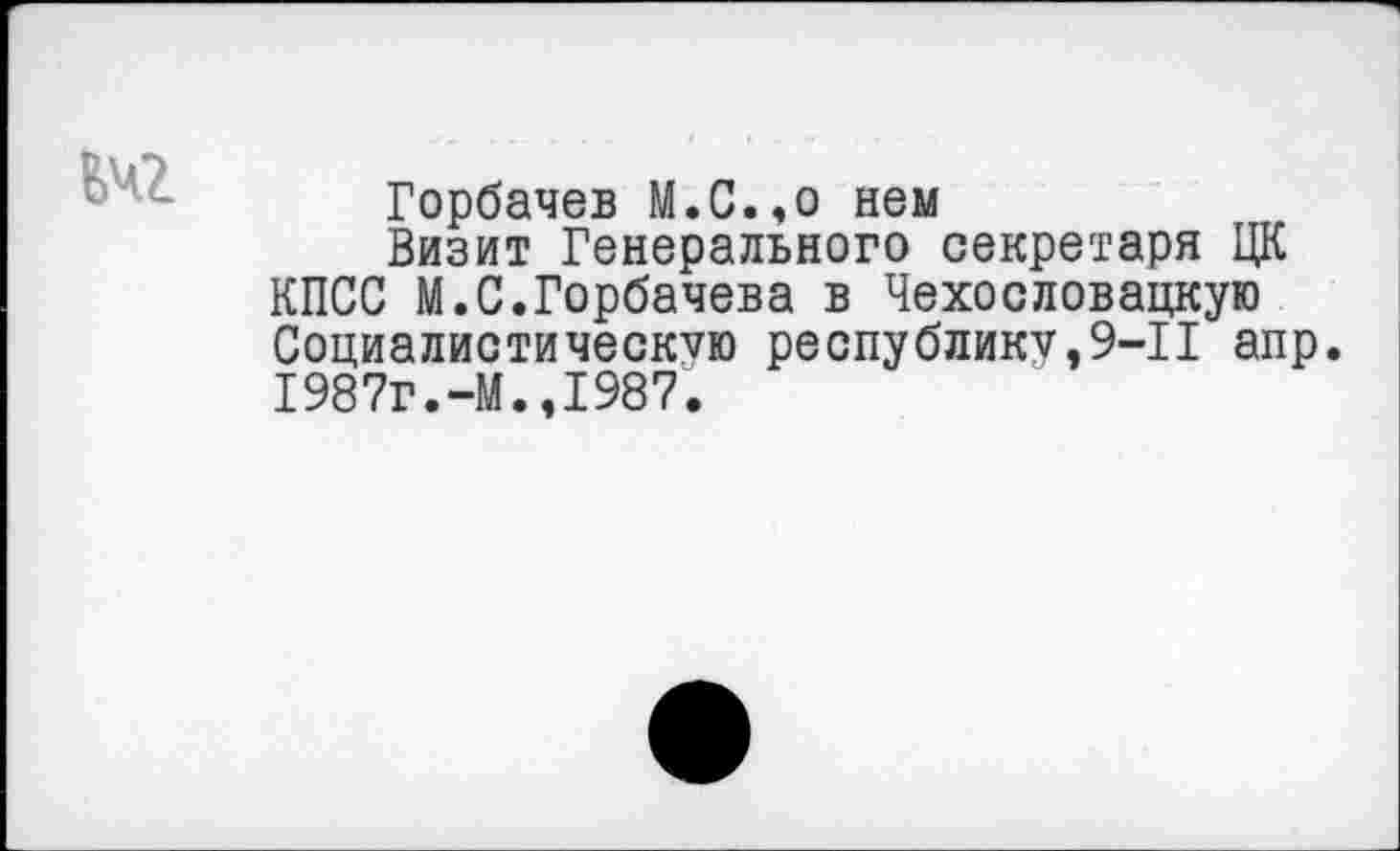 ﻿ЕЧ2
Горбачев М.С.,о нем
Визит Генерального секретаря ЦК КПСС М.С.Горбачева в Чехословацкую Социалистическую республику,9-11 апр. 1987г.-М.,1987.